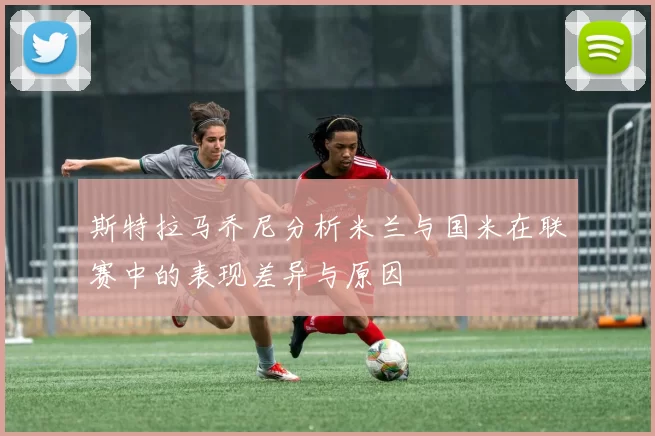 斯特拉马乔尼分析米兰与国米在联赛中的表现差异与原因