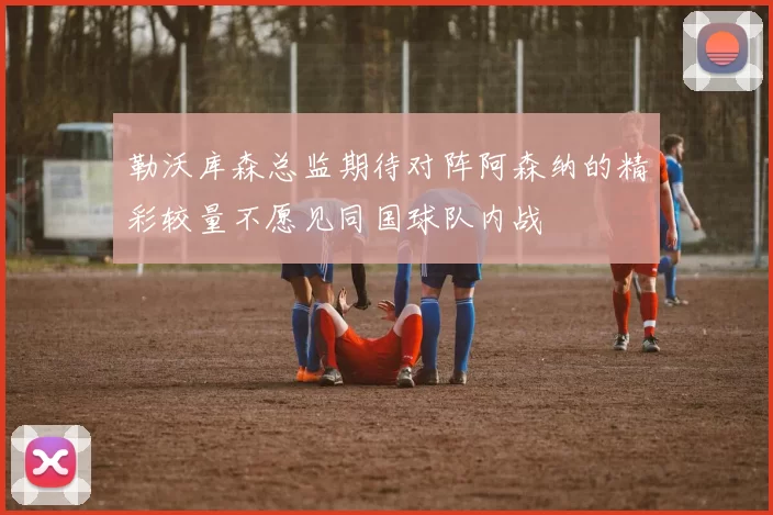 勒沃库森总监期待对阵阿森纳的精彩较量不愿见同国球队内战