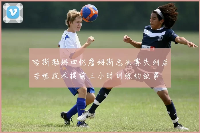 哈斯勒姆回忆詹姆斯总决赛失利后苦练技术提前三小时训练的故事