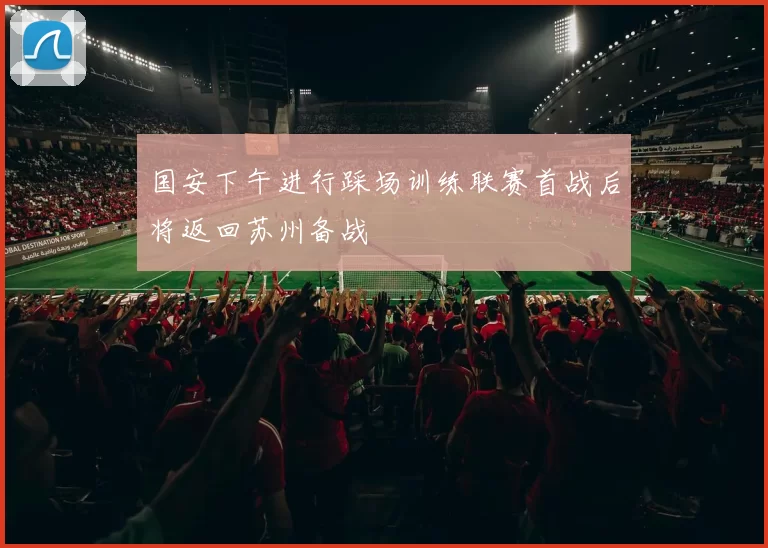国安下午进行踩场训练联赛首战后将返回苏州备战