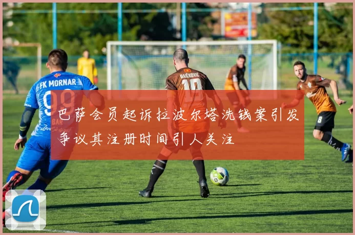 巴萨会员起诉拉波尔塔洗钱案引发争议其注册时间引人关注