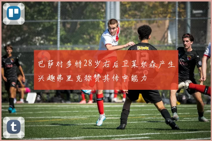 巴萨对多特28岁右后卫莱尔森产生兴趣弗里克称赞其传中能力