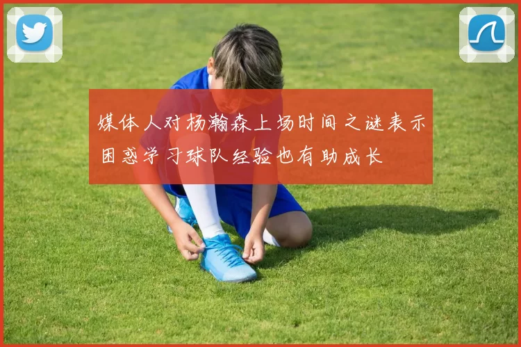 媒体人对杨瀚森上场时间之谜表示困惑学习球队经验也有助成长