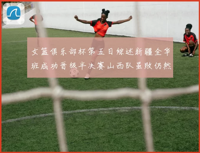 女篮俱乐部杯第五日综述新疆全华班成功晋级半决赛山西队虽败仍然晋级