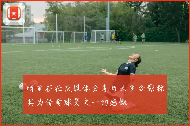 特里在社交媒体分享与大罗合影称其为传奇球员之一的感慨