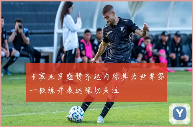 卡塞米罗盛赞齐达内称其为世界第一教练并表达深切关注
