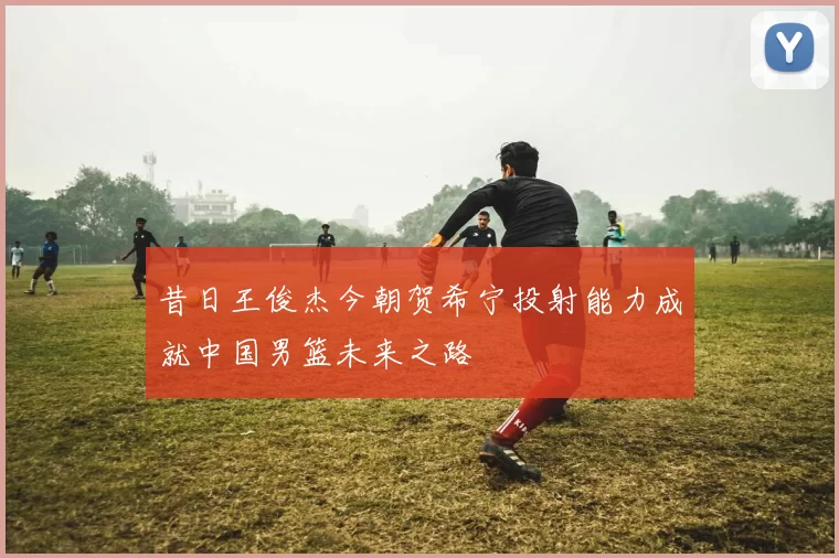 昔日王俊杰今朝贺希宁投射能力成就中国男篮未来之路