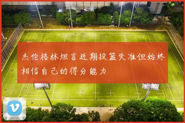 杰伦格林坦言近期投篮失准但始终相信自己的得分能力