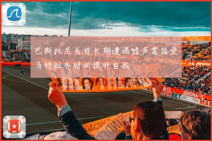巴斯托尼或将长期遭遇嘘声需接受马特拉齐特训提升自我