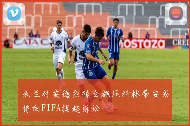 米兰对安德烈转会施压科林蒂安或将向FIFA提起诉讼