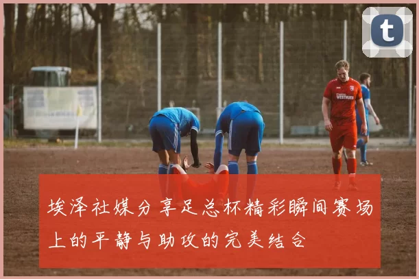 埃泽社媒分享足总杯精彩瞬间赛场上的平静与助攻的完美结合