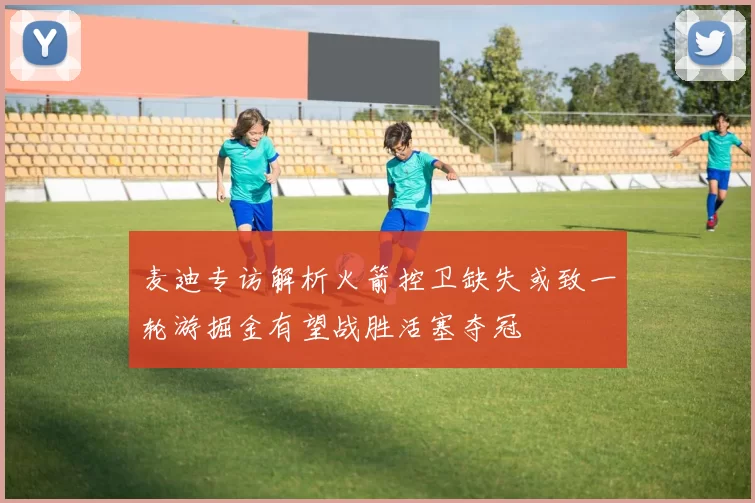 麦迪专访解析火箭控卫缺失或致一轮游掘金有望战胜活塞夺冠