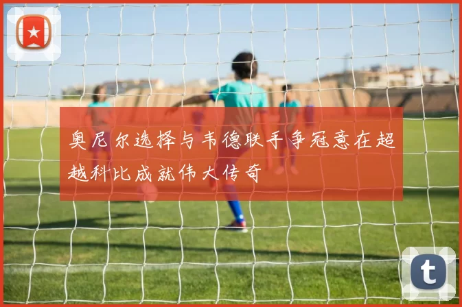 奥尼尔选择与韦德联手争冠意在超越科比成就伟大传奇