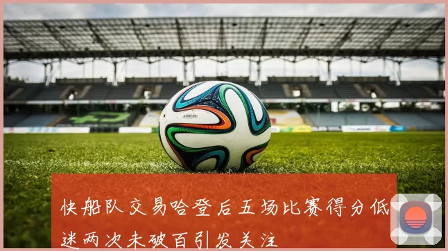 快船队交易哈登后五场比赛得分低迷两次未破百引发关注