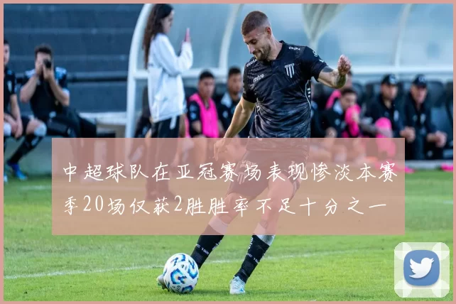 中超球队在亚冠赛场表现惨淡本赛季20场仅获2胜胜率不足十分之一