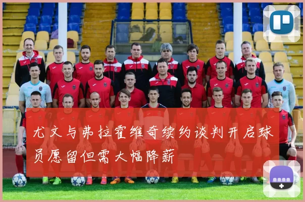 尤文与弗拉霍维奇续约谈判开启球员愿留但需大幅降薪