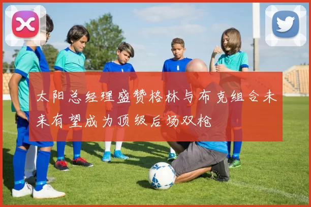 太阳总经理盛赞格林与布克组合未来有望成为顶级后场双枪